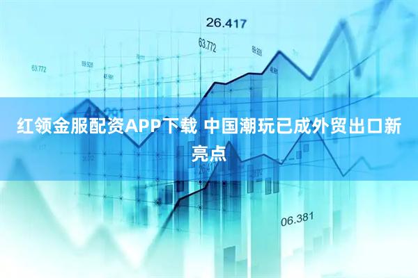 红领金服配资APP下载 中国潮玩已成外贸出口新亮点