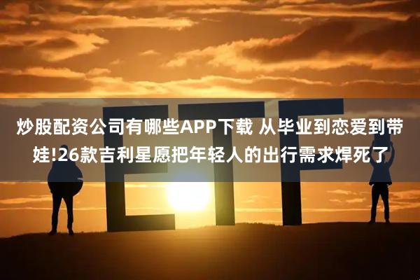 炒股配资公司有哪些APP下载 从毕业到恋爱到带娃!26款吉利星愿把年轻人的出行需求焊死了