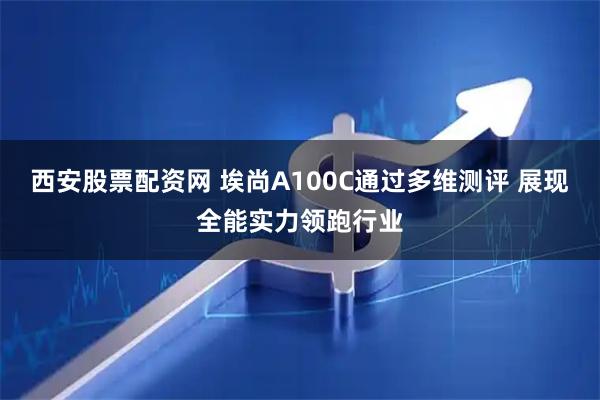 西安股票配资网 埃尚A100C通过多维测评 展现全能实力领跑行业