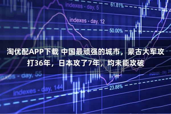 淘优配APP下载 中国最顽强的城市，蒙古大军攻打36年，日本攻了7年，均未能攻破