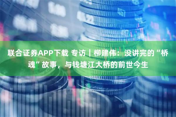 联合证券APP下载 专访｜柳建伟：没讲完的“桥魂”故事，与钱塘江大桥的前世今生