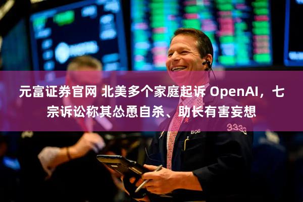 元富证券官网 北美多个家庭起诉 OpenAI，七宗诉讼称其怂恿自杀、助长有害妄想