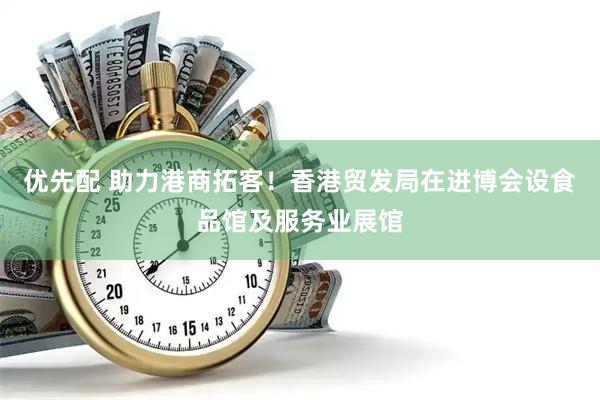 优先配 助力港商拓客！香港贸发局在进博会设食品馆及服务业展馆