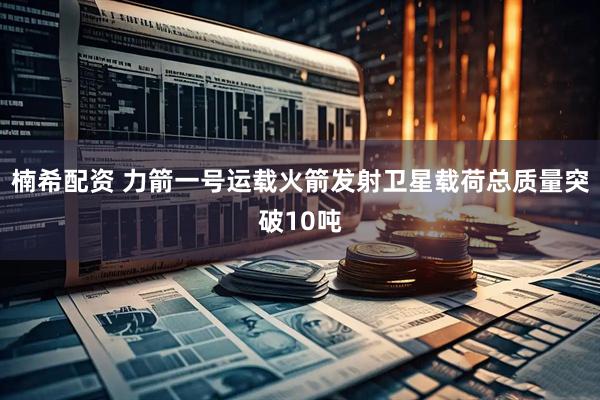 楠希配资 力箭一号运载火箭发射卫星载荷总质量突破10吨