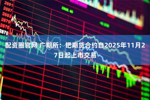 配资圈官网 广期所：钯期货合约自2025年11月27日起上市交易