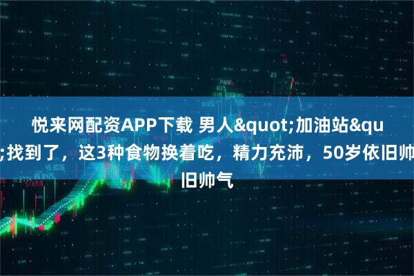 悦来网配资APP下载 男人"加油站"找到了，这3种食物换着吃，精力充沛，50岁依旧帅气
