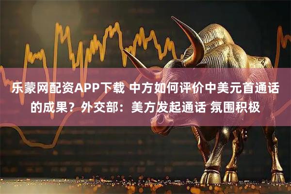 乐蒙网配资APP下载 中方如何评价中美元首通话的成果？外交部：美方发起通话 氛围积极