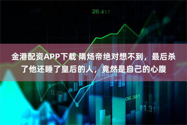 金港配资APP下载 隋炀帝绝对想不到，最后杀了他还睡了皇后的人，竟然是自己的心腹