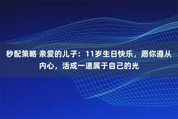 秒配策略 亲爱的儿子：11岁生日快乐，愿你遵从内心，活成一道属于自己的光