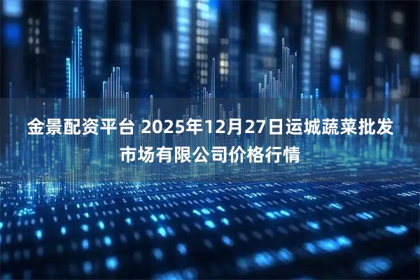 金景配资平台 2025年12月27日运城蔬菜批发市场有限公司价格行情