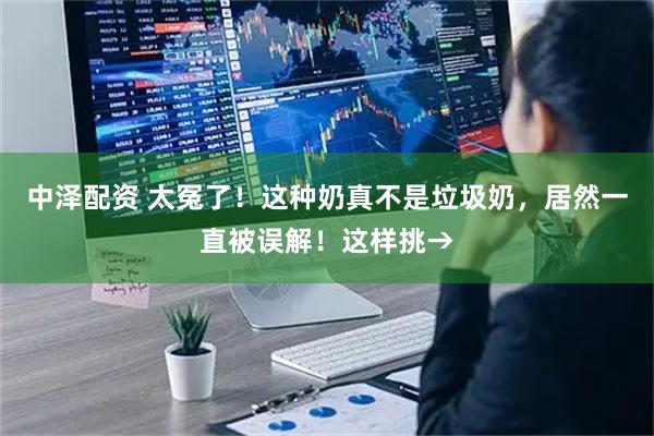 中泽配资 太冤了！这种奶真不是垃圾奶，居然一直被误解！这样挑→