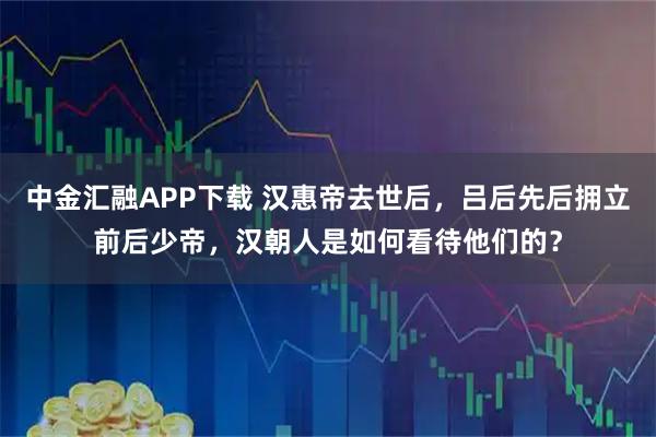 中金汇融APP下载 汉惠帝去世后，吕后先后拥立前后少帝，汉朝人是如何看待他们的？