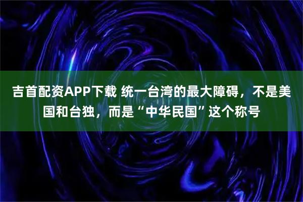 吉首配资APP下载 统一台湾的最大障碍，不是美国和台独，而是“中华民国”这个称号