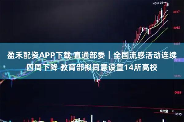 盈禾配资APP下载 直通部委｜全国流感活动连续四周下降 教育部拟同意设置14所高校