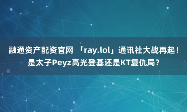 融通资产配资官网 「ray.lol」通讯社大战再起！是太子Peyz高光登基还是KT复仇局？