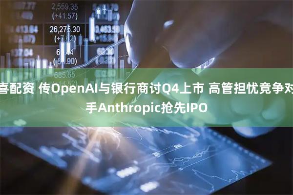 喜配资 传OpenAI与银行商讨Q4上市 高管担忧竞争对手Anthropic抢先IPO