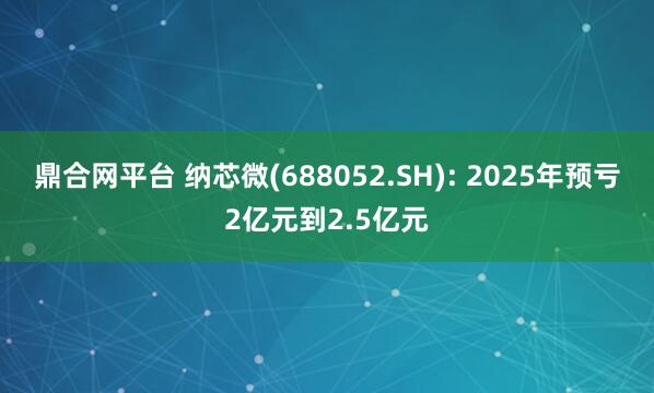 鼎合网平台 纳芯微(688052.SH): 2025年预亏2亿元到2.5亿元