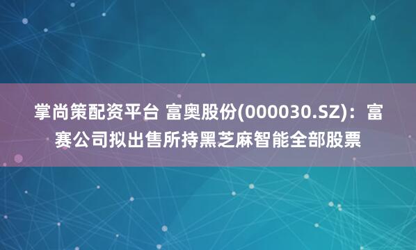 掌尚策配资平台 富奥股份(000030.SZ)：富赛公司拟出售所持黑芝麻智能全部股票