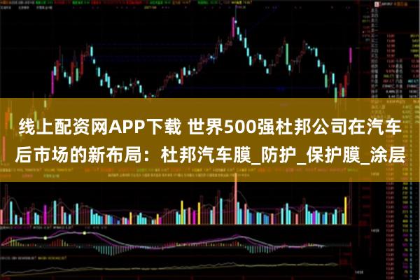 线上配资网APP下载 世界500强杜邦公司在汽车后市场的新布局：杜邦汽车膜_防护_保护膜_涂层