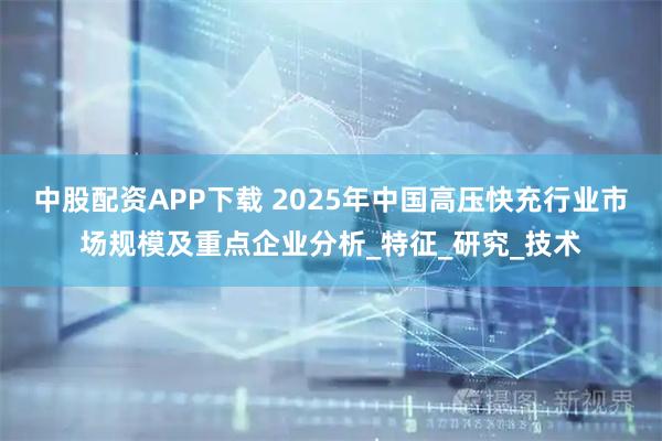 中股配资APP下载 2025年中国高压快充行业市场规模及重点企业分析_特征_研究_技术