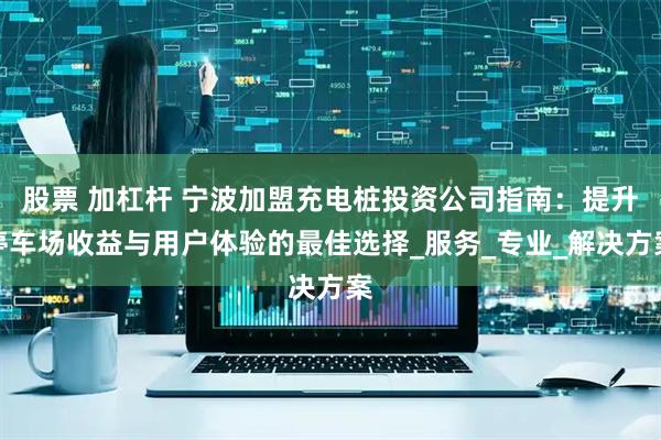 股票 加杠杆 宁波加盟充电桩投资公司指南：提升停车场收益与用户体验的最佳选择_服务_专业_解决方案