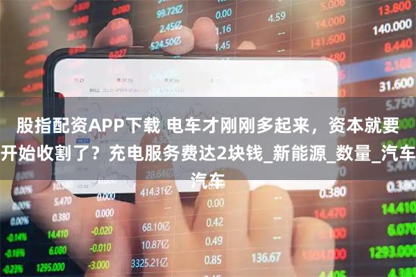 股指配资APP下载 电车才刚刚多起来，资本就要开始收割了？充电服务费达2块钱_新能源_数量_汽车