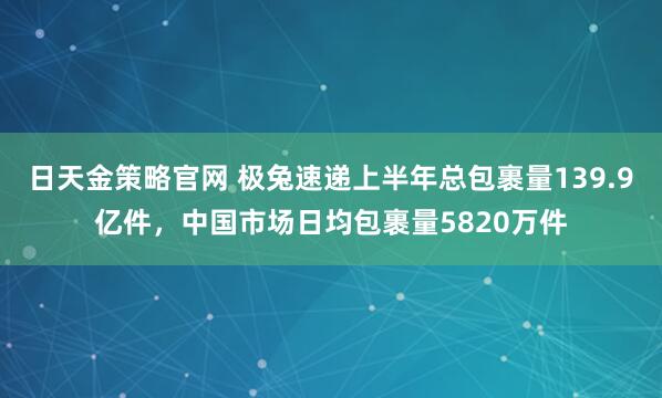 日天金策略官网 极兔速递上半年总包裹量139.9亿件，中国市场日均包裹量5820万件