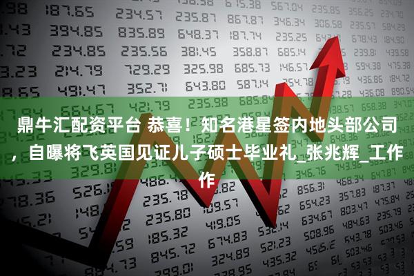 鼎牛汇配资平台 恭喜！知名港星签内地头部公司，自曝将飞英国见证儿子硕士毕业礼_张兆辉_工作