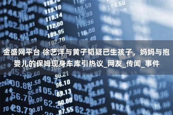 金盛网平台 徐艺洋与黄子韬疑已生孩子，妈妈与抱婴儿的保姆现身车库引热议_网友_传闻_事件