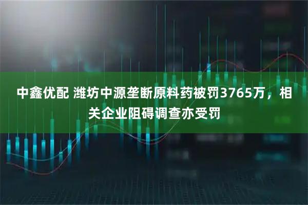中鑫优配 潍坊中源垄断原料药被罚3765万，相关企业阻碍调查亦受罚