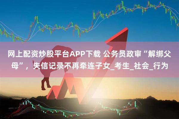 网上配资炒股平台APP下载 公务员政审“解绑父母”，失信记录不再牵连子女_考生_社会_行为