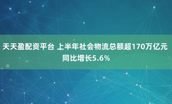 天天盈配资平台 上半年社会物流总额超170万亿元 同比增长5.6%