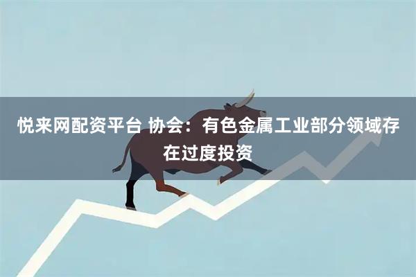 悦来网配资平台 协会：有色金属工业部分领域存在过度投资