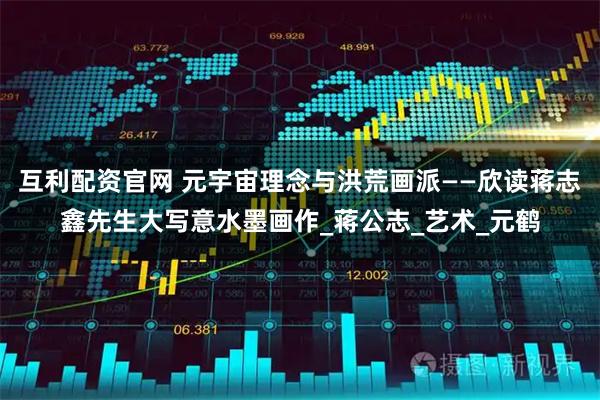 互利配资官网 元宇宙理念与洪荒画派——欣读蒋志鑫先生大写意水墨画作_蒋公志_艺术_元鹤