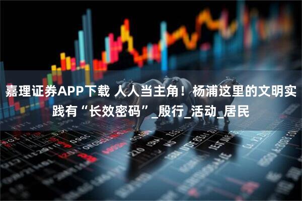 嘉理证券APP下载 人人当主角！杨浦这里的文明实践有“长效密码”_殷行_活动_居民