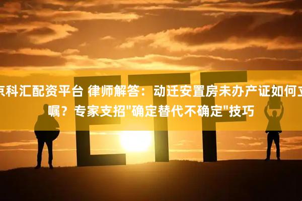 北京科汇配资平台 律师解答：动迁安置房未办产证如何立遗嘱？专家支招"确定替代不确定"技巧