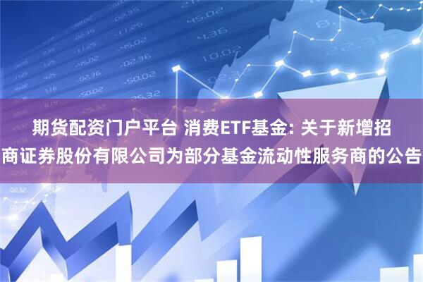 期货配资门户平台 消费ETF基金: 关于新增招商证券股份有限公司为部分基金流动性服务商的公告