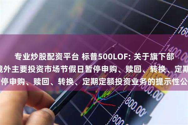 专业炒股配资平台 标普500LOF: 关于旗下部分基金2025年9月1日因境外主要投资市场节假日暂停申购、赎回、转换、定期定额投资业务的提示性公告