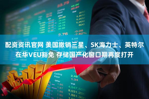 配资资讯官网 美国撤销三星、SK海力士、英特尔在华VEU豁免 存储国产化窗口期再度打开