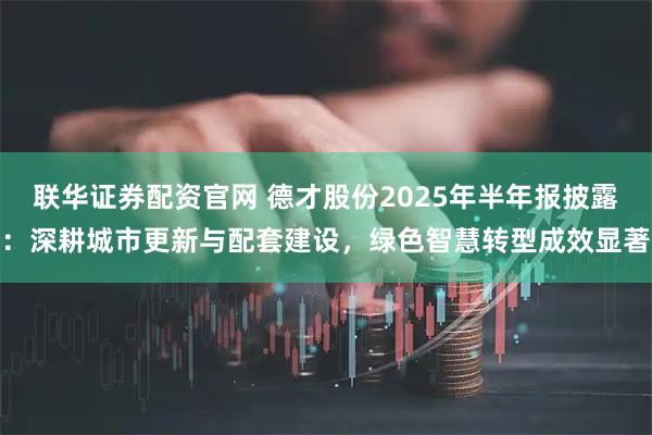 联华证券配资官网 德才股份2025年半年报披露：深耕城市更新与配套建设，绿色智慧转型成效显著