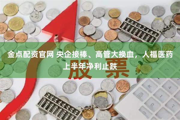 金点配资官网 央企接棒、高管大换血，人福医药上半年净利止跌