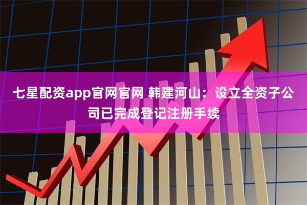 七星配资app官网官网 韩建河山：设立全资子公司已完成登记注册手续