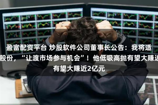 盈富配资平台 炒股软件公司董事长公告:我将适度减持股份,“让渡市场参与机会”!他低吸高抛有望大赚近2亿元