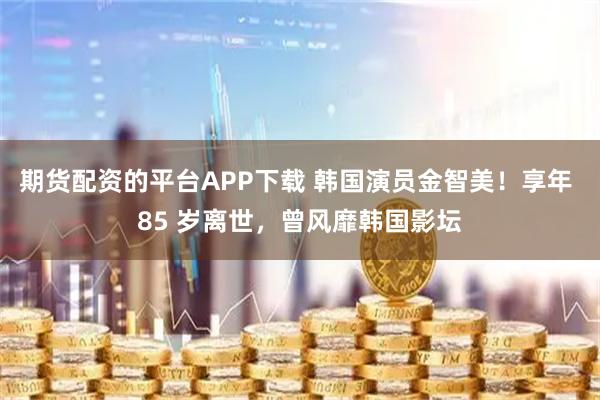 期货配资的平台APP下载 韩国演员金智美!享年 85 岁离世,曾风靡韩国影坛